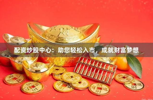 配资炒股中心：助您轻松入市，成就财富梦想