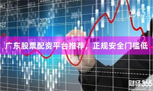 广东股票配资平台推荐，正规安全门槛低