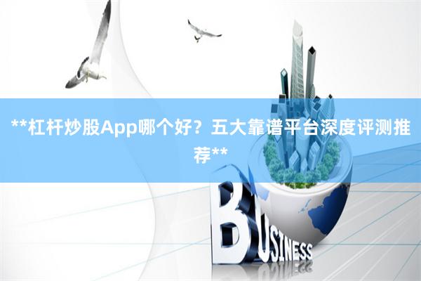 **杠杆炒股App哪个好？五大靠谱平台深度评测推荐**