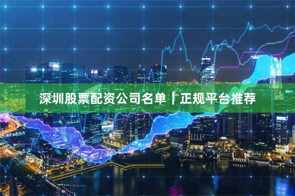深圳股票配资公司名单｜正规平台推荐