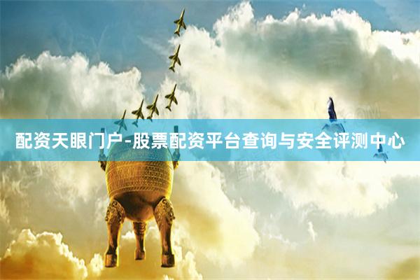 配资天眼门户-股票配资平台查询与安全评测中心