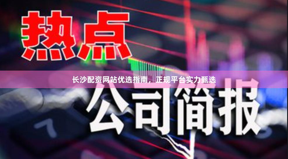 长沙配资网站优选指南，正规平台实力甄选